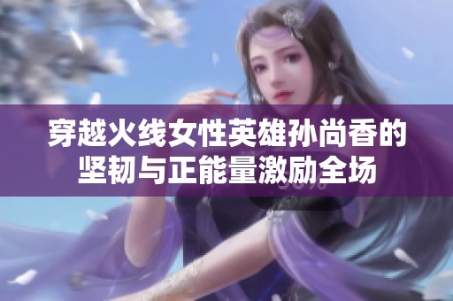 穿越火线女性英雄孙尚香的坚韧与正能量激励全场