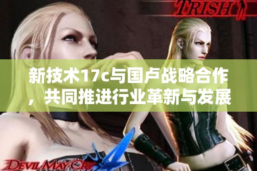 新技术17c与国卢战略合作，共同推进行业革新与发展