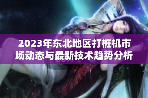 2023年东北地区打桩机市场动态与最新技术趋势分析