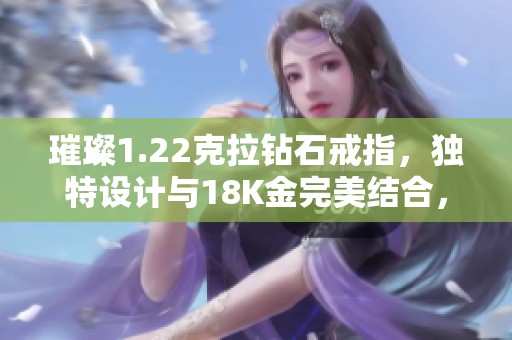 璀璨1.22克拉钻石戒指，独特设计与18K金完美结合，闪耀全场！