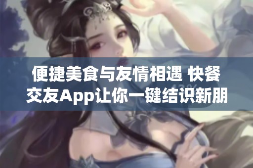 便捷美食与友情相遇 快餐交友App让你一键结识新朋友