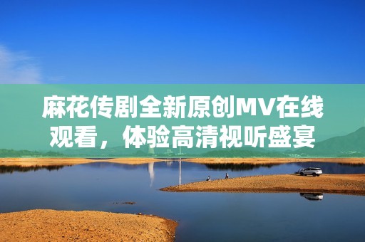 麻花传剧全新原创MV在线观看，体验高清视听盛宴