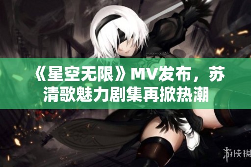 《星空无限》MV发布，苏清歌魅力剧集再掀热潮