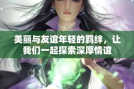 美丽与友谊年轻的羁绊，让我们一起探索深厚情谊