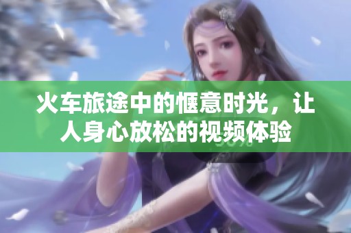 火车旅途中的惬意时光，让人身心放松的视频体验