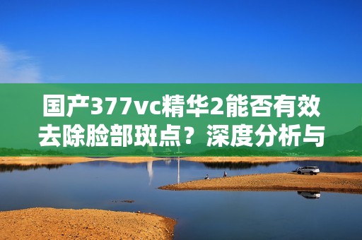 国产377vc精华2能否有效去除脸部斑点？深度分析与点评