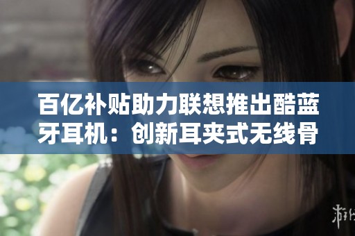 百亿补贴助力联想推出酷蓝牙耳机：创新耳夹式无线骨传导体验