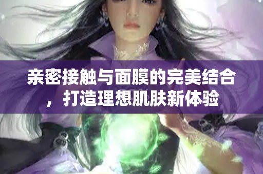 亲密接触与面膜的完美结合，打造理想肌肤新体验