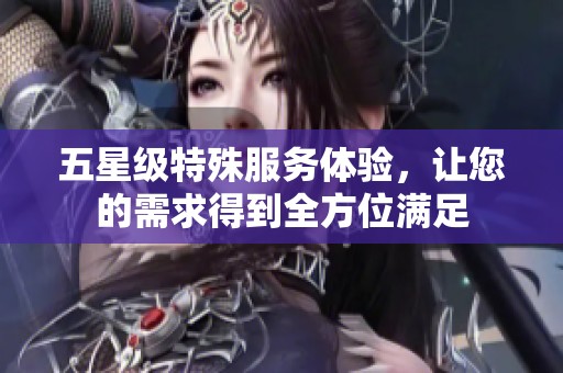 五星级特殊服务体验，让您的需求得到全方位满足