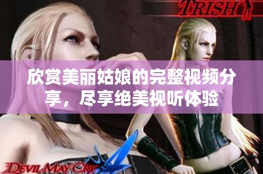 欣赏美丽姑娘的完整视频分享，尽享绝美视听体验