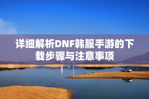 详细解析DNF韩服手游的下载步骤与注意事项