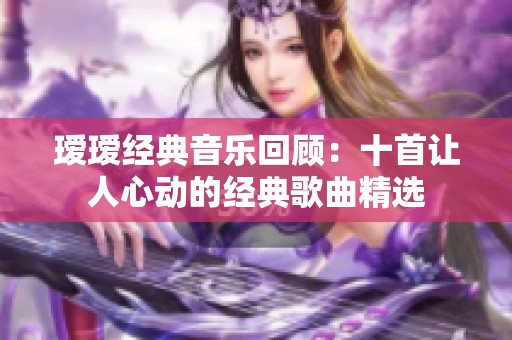 瑷瑷经典音乐回顾：十首让人心动的经典歌曲精选