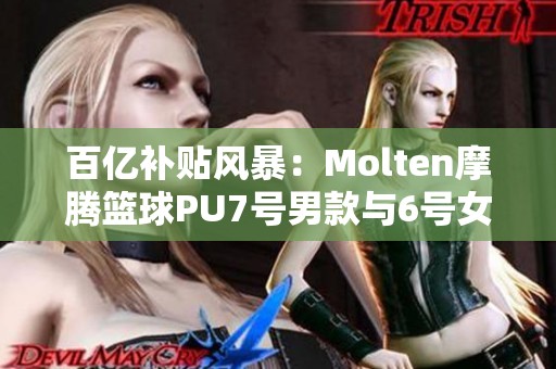 百亿补贴风暴：Molten摩腾篮球PU7号男款与6号女款耐磨评测与推荐