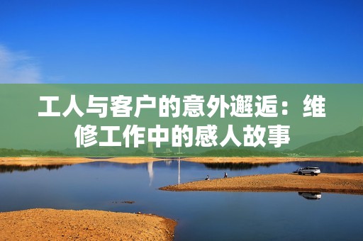 工人与客户的意外邂逅：维修工作中的感人故事