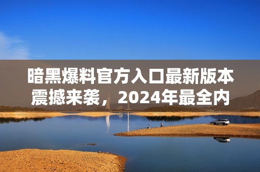 暗黑爆料官方入口最新版本震撼来袭，2024年最全内容揭秘