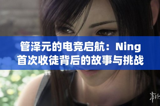 管泽元的电竞启航：Ning首次收徒背后的故事与挑战