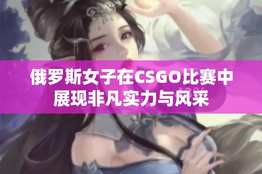 俄罗斯女子在CSGO比赛中展现非凡实力与风采