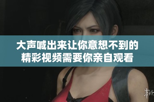 大声喊出来让你意想不到的精彩视频需要你亲自观看
