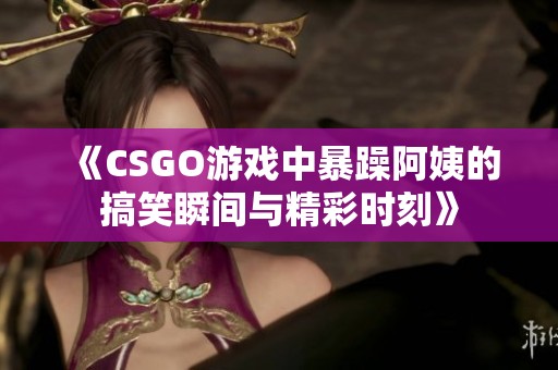 《CSGO游戏中暴躁阿姨的搞笑瞬间与精彩时刻》