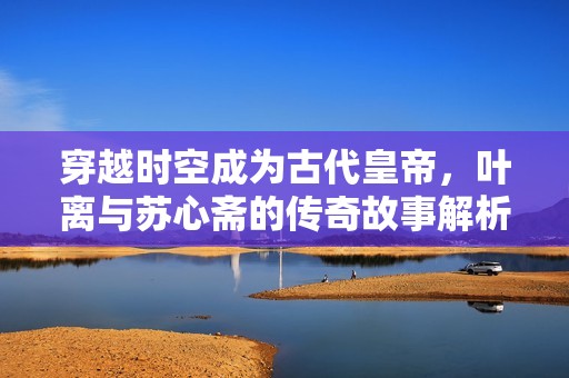 穿越时空成为古代皇帝，叶离与苏心斋的传奇故事解析