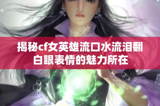 揭秘cf女英雄流口水流泪翻白眼表情的魅力所在