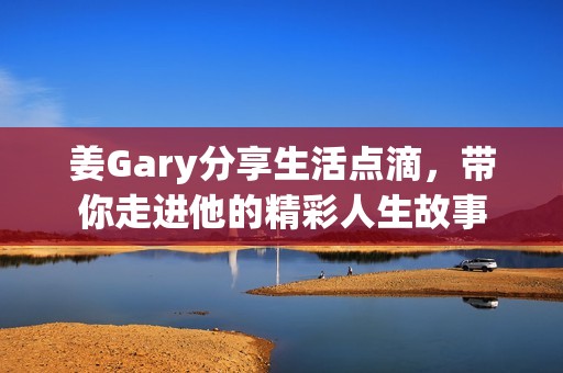 姜Gary分享生活点滴，带你走进他的精彩人生故事