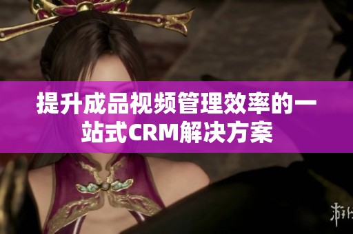 提升成品视频管理效率的一站式CRM解决方案