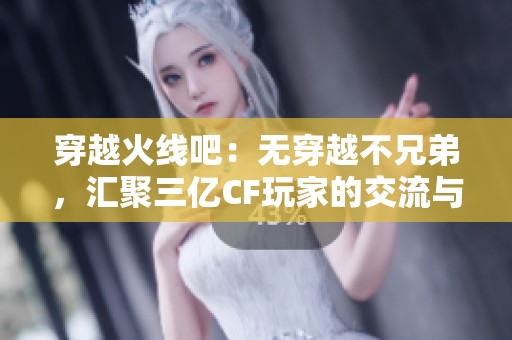 穿越火线吧：无穿越不兄弟，汇聚三亿CF玩家的交流与互动平台