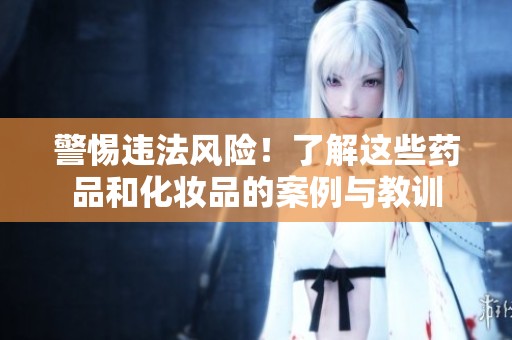 警惕违法风险！了解这些药品和化妆品的案例与教训