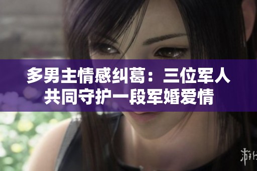 多男主情感纠葛：三位军人共同守护一段军婚爱情