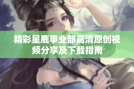 精彩星鹿事业部高清原创视频分享及下载指南