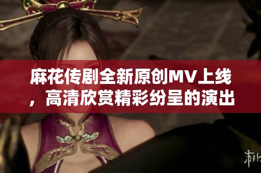 麻花传剧全新原创MV上线，高清欣赏精彩纷呈的演出！