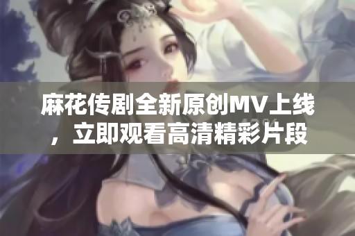 麻花传剧全新原创MV上线，立即观看高清精彩片段