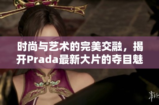 时尚与艺术的完美交融，揭开Prada最新大片的夺目魅力