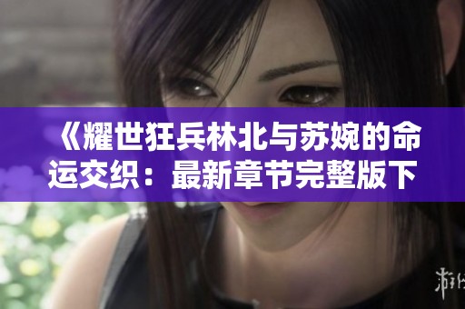 《耀世狂兵林北与苏婉的命运交织：最新章节完整版下载》