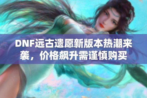 DNF远古遗愿新版本热潮来袭，价格飙升需谨慎购买