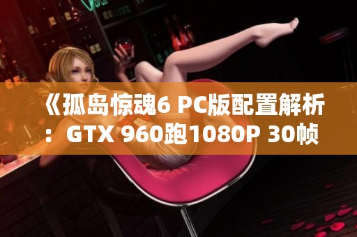 《孤岛惊魂6 PC版配置解析：GTX 960跑1080P 30帧攻略》