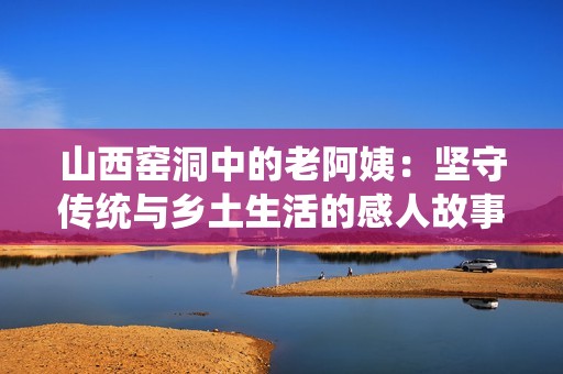 山西窑洞中的老阿姨：坚守传统与乡土生活的感人故事