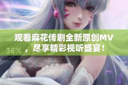 观看麻花传剧全新原创MV，尽享精彩视听盛宴！