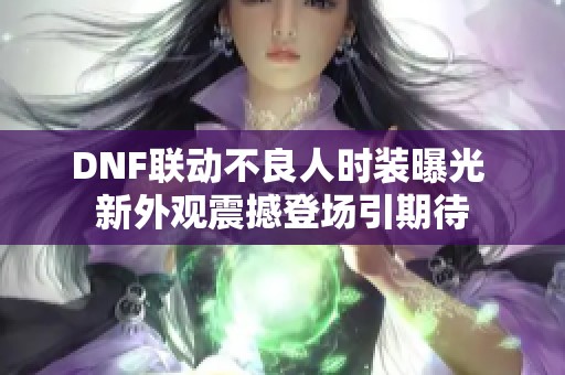 DNF联动不良人时装曝光 新外观震撼登场引期待