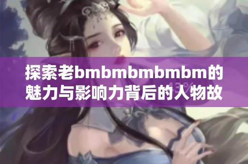 探索老bmbmbmbmbm的魅力与影响力背后的人物故事