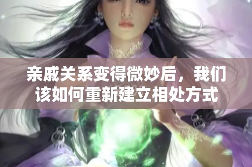 亲戚关系变得微妙后，我们该如何重新建立相处方式