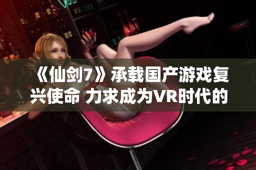 《仙剑7》承载国产游戏复兴使命 力求成为VR时代的顶尖3A力作