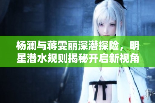 杨澜与蒋雯丽深潜探险，明星潜水规则揭秘开启新视角