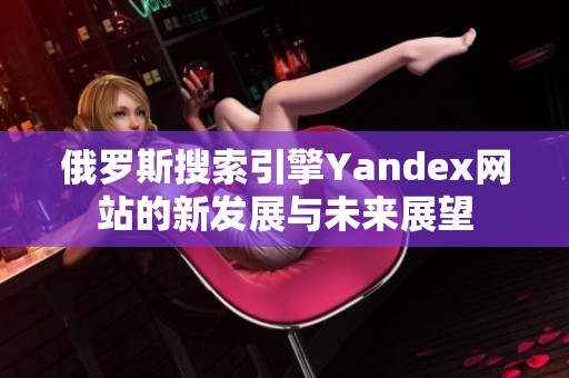 俄罗斯搜索引擎Yandex网站的新发展与未来展望