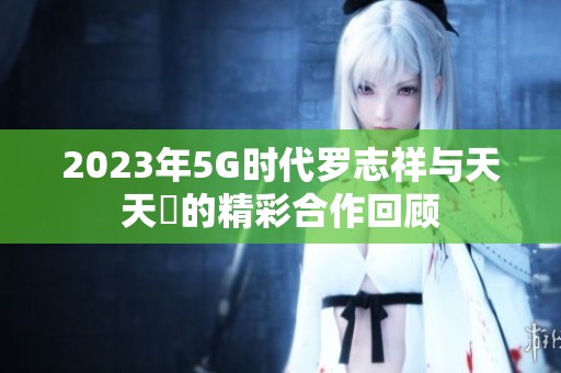 2023年5G时代罗志祥与天天奭的精彩合作回顾