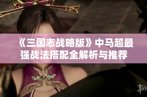 《三国志战略版》中马超最强战法搭配全解析与推荐