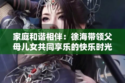 家庭和谐相伴：徐海带领父母儿女共同享乐的快乐时光