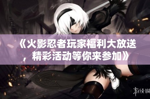 《火影忍者玩家福利大放送，精彩活动等你来参加》
