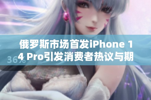 俄罗斯市场首发iPhone 14 Pro引发消费者热议与期待